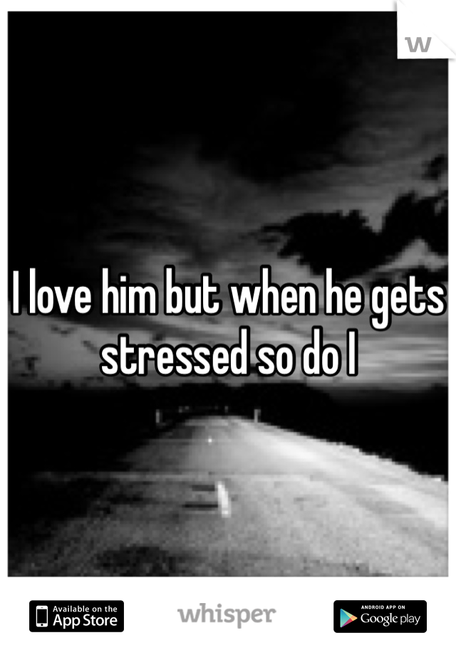 I love him but when he gets stressed so do I
