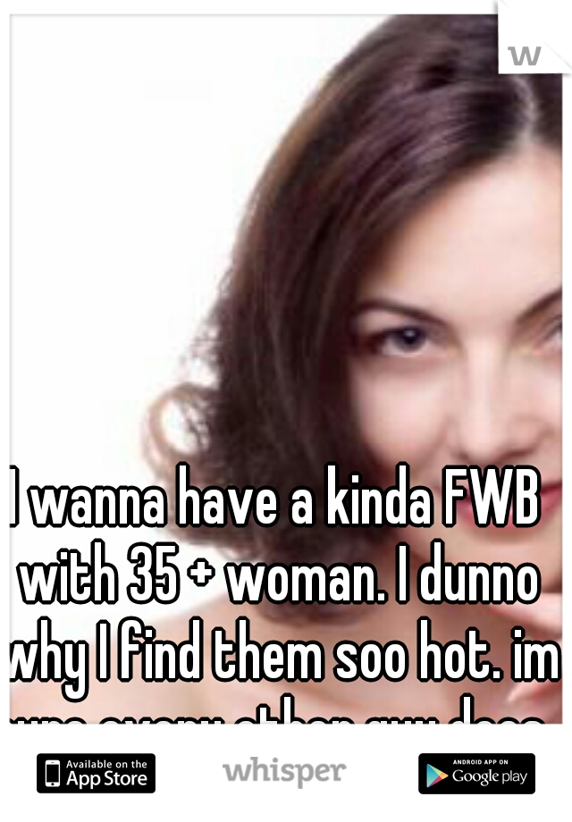 I wanna have a kinda FWB with 35 + woman. I dunno why I find them soo hot. im sure every other guy does. 
