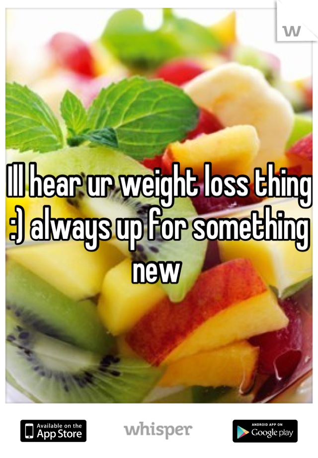 Ill hear ur weight loss thing :) always up for something new 