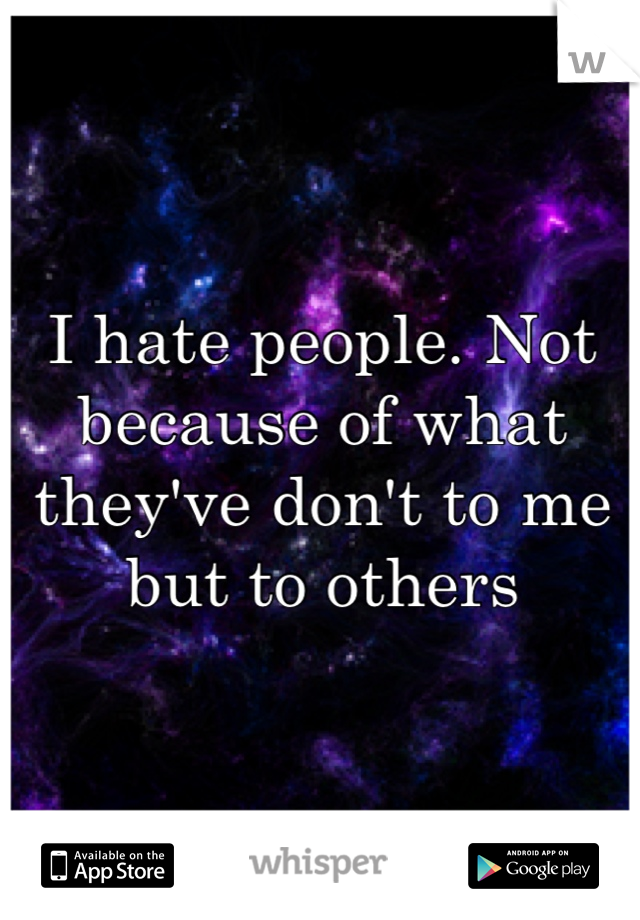 I hate people. Not because of what they've don't to me but to others