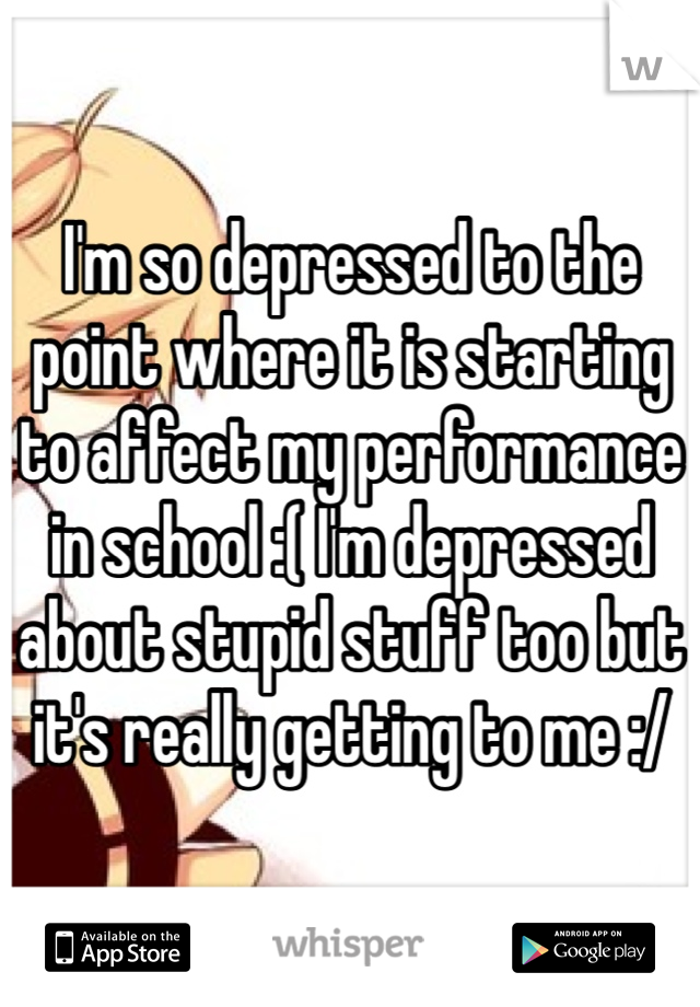 I'm so depressed to the point where it is starting to affect my performance in school :( I'm depressed about stupid stuff too but it's really getting to me :/
