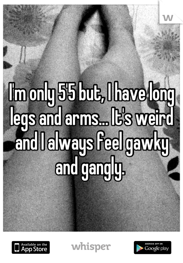 I'm only 5'5 but, I have long legs and arms... It's weird and I always feel gawky and gangly. 