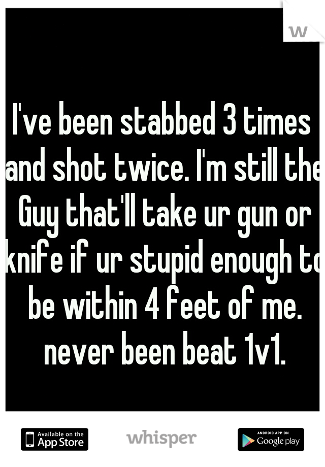 I've been stabbed 3 times and shot twice. I'm still the Guy that'll take ur gun or knife if ur stupid enough to be within 4 feet of me. never been beat 1v1.