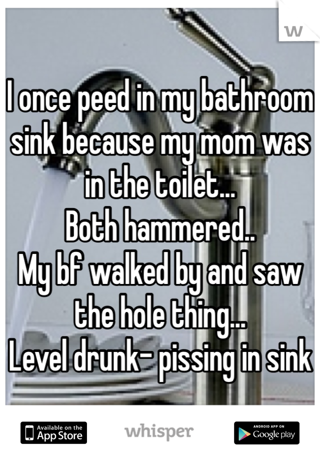 I once peed in my bathroom sink because my mom was in the toilet... 
Both hammered..
My bf walked by and saw the hole thing...
Level drunk- pissing in sink
