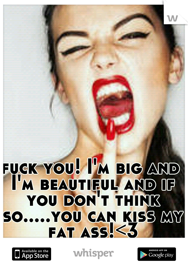 fuck you! I'm big and I'm beautiful and if you don't think so.....you can kiss my fat ass!<3