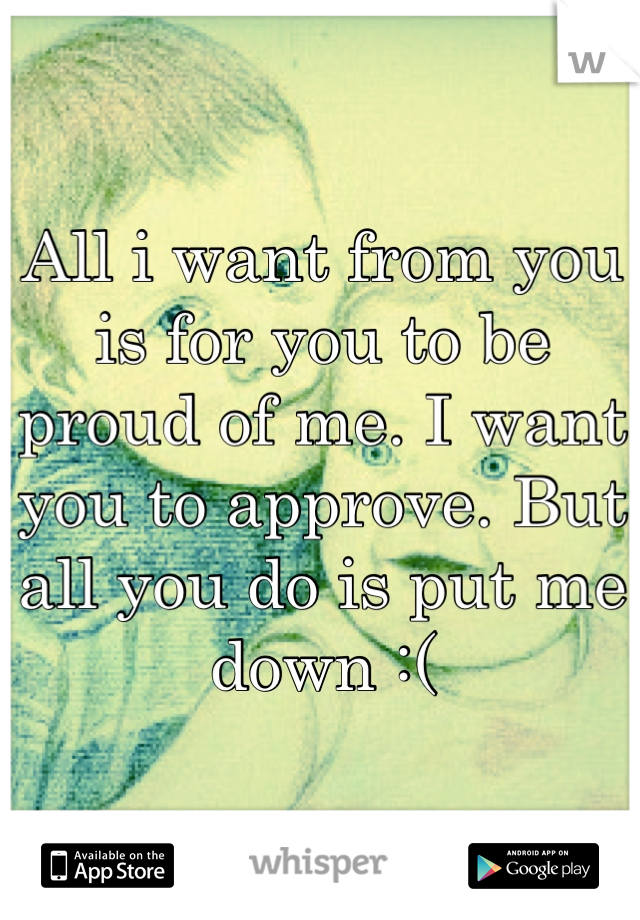 All i want from you is for you to be proud of me. I want you to approve. But all you do is put me down :(