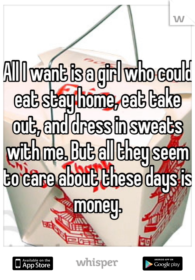 All I want is a girl who could eat stay home, eat take out, and dress in sweats with me. But all they seem to care about these days is money.