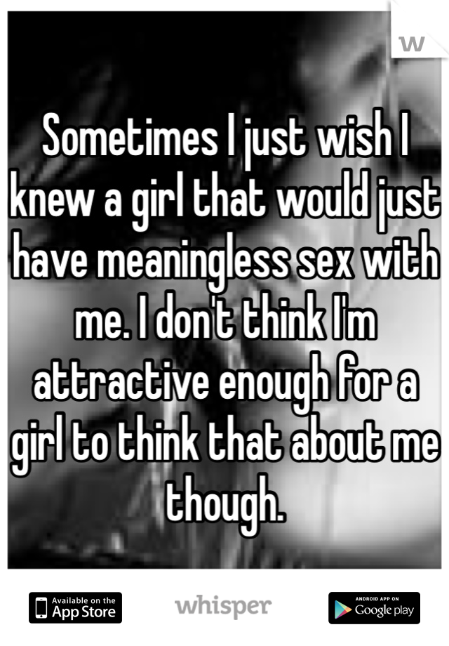 Sometimes I just wish I knew a girl that would just have meaningless sex with me. I don't think I'm attractive enough for a girl to think that about me though.