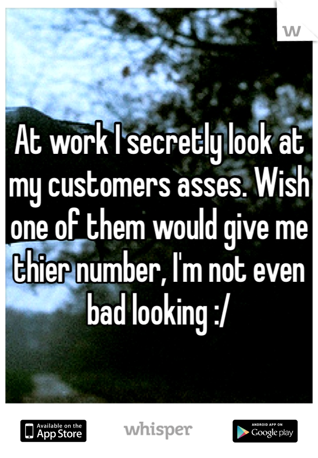 At work I secretly look at my customers asses. Wish one of them would give me thier number, I'm not even bad looking :/