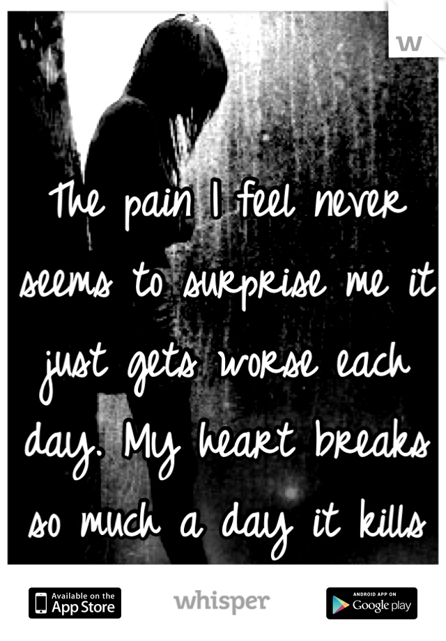 The pain I feel never seems to surprise me it just gets worse each day. My heart breaks so much a day it kills me.