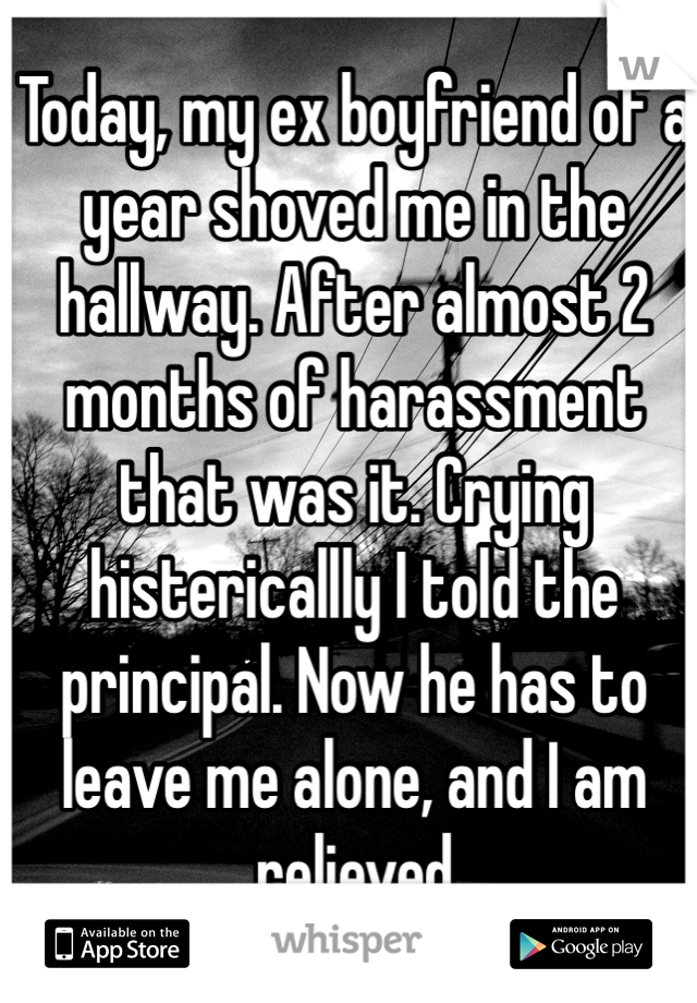 Today, my ex boyfriend of a year shoved me in the hallway. After almost 2 months of harassment that was it. Crying histericallly I told the principal. Now he has to leave me alone, and I am relieved