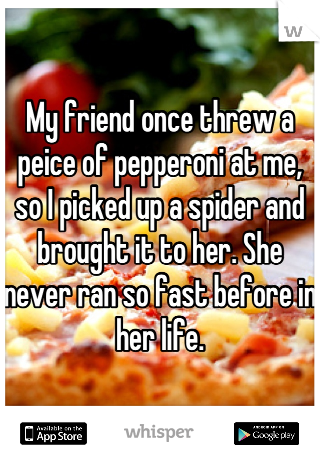 My friend once threw a peice of pepperoni at me, so I picked up a spider and brought it to her. She never ran so fast before in her life.