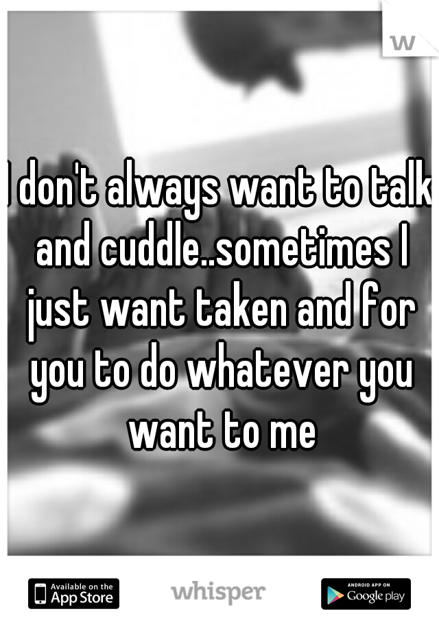 I don't always want to talk and cuddle..sometimes I just want taken and for you to do whatever you want to me