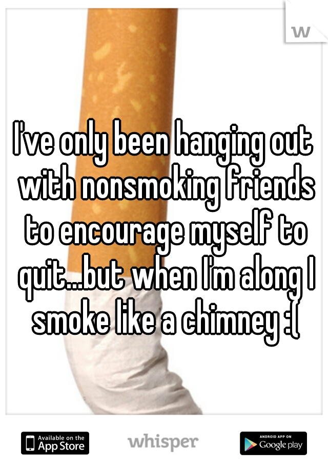 I've only been hanging out with nonsmoking friends to encourage myself to quit...but when I'm along I smoke like a chimney :(