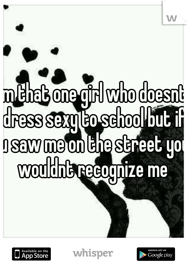 im that one girl who doesnt dress sexy to school but if u saw me on the street you wouldnt recognize me 