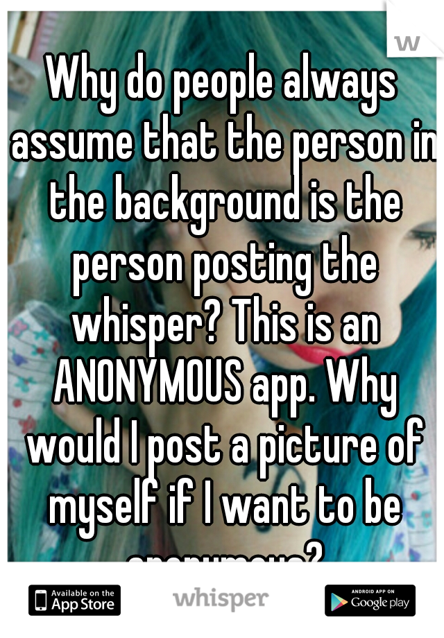 Why do people always assume that the person in the background is the person posting the whisper? This is an ANONYMOUS app. Why would I post a picture of myself if I want to be anonymous?