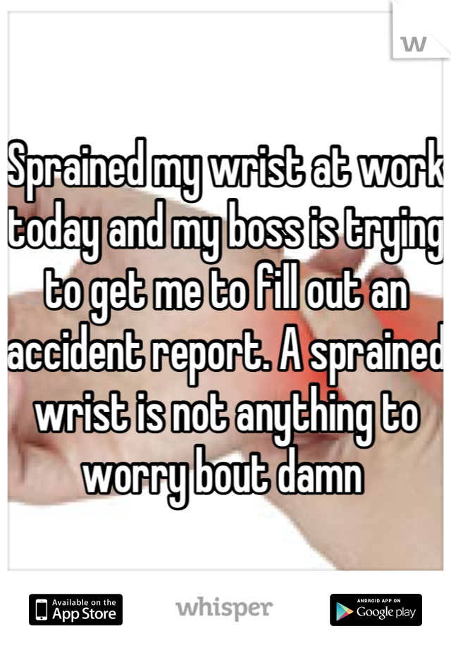Sprained my wrist at work today and my boss is trying to get me to fill out an accident report. A sprained wrist is not anything to worry bout damn 