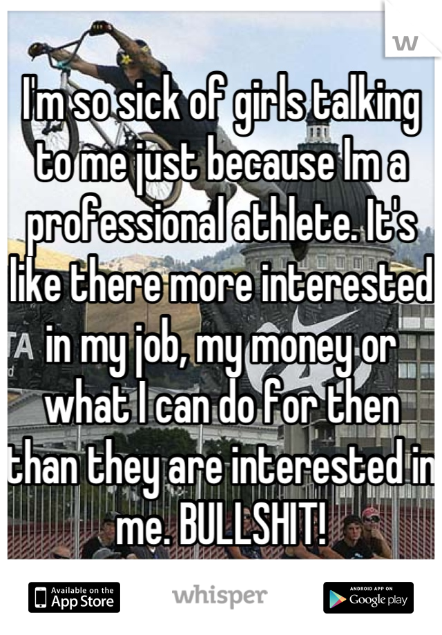 I'm so sick of girls talking to me just because Im a professional athlete. It's like there more interested in my job, my money or what I can do for then than they are interested in me. BULLSHIT!