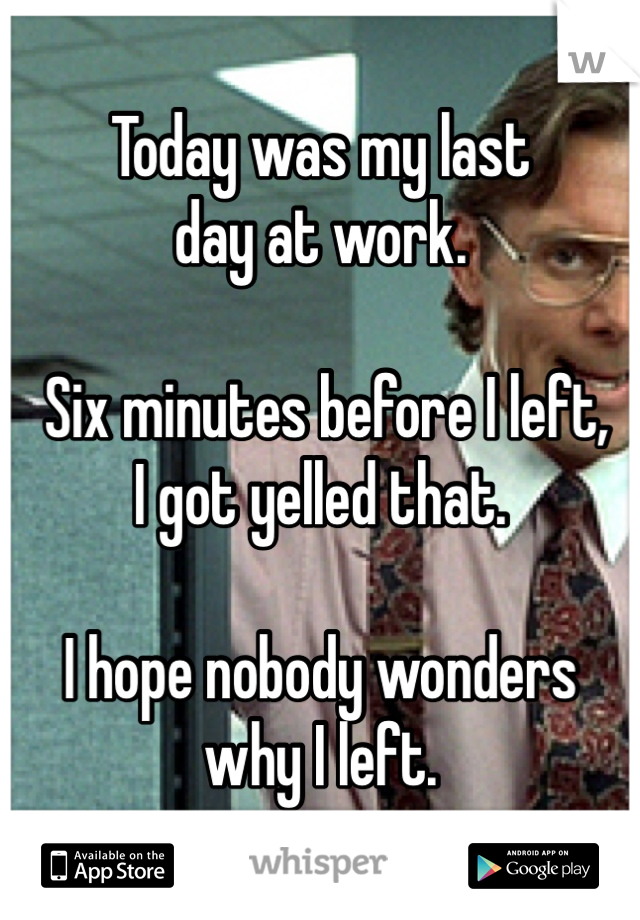 Today was my last 
day at work.

 Six minutes before I left, 
I got yelled that. 

I hope nobody wonders 
why I left.