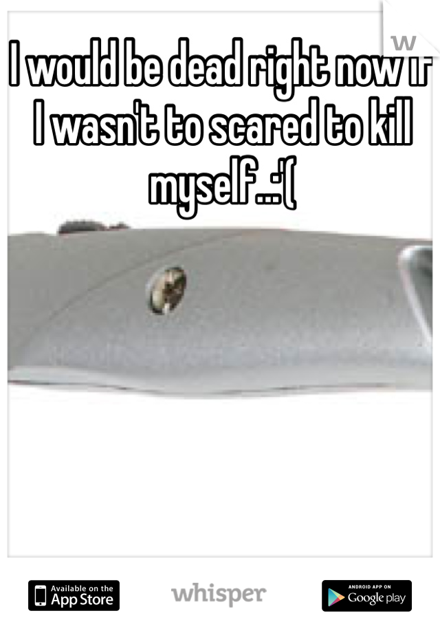 I would be dead right now if I wasn't to scared to kill myself..:'(