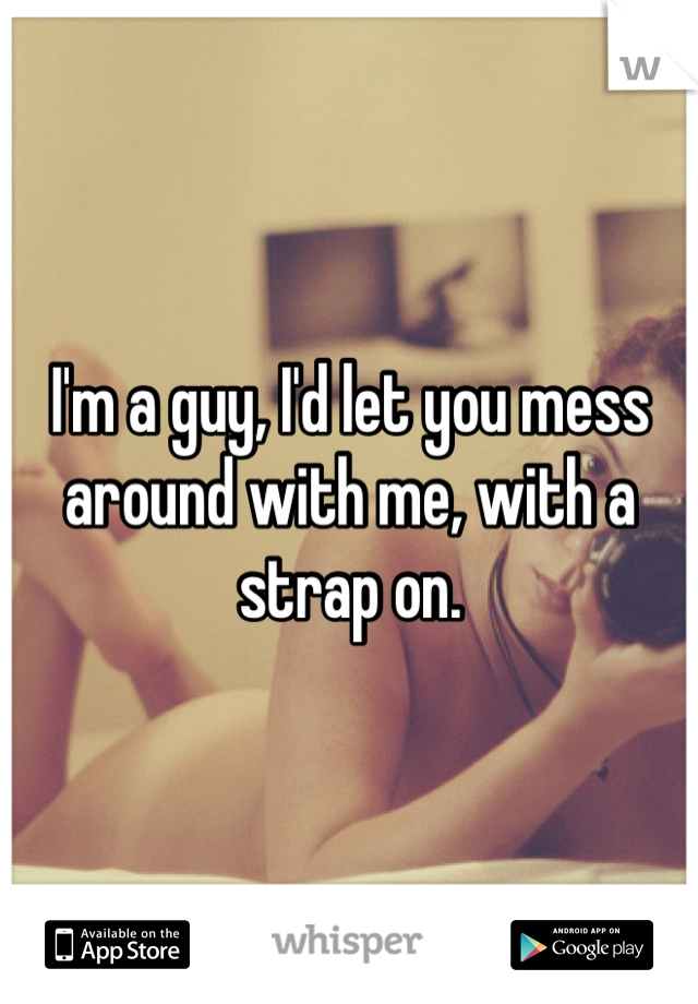 I'm a guy, I'd let you mess around with me, with a strap on.