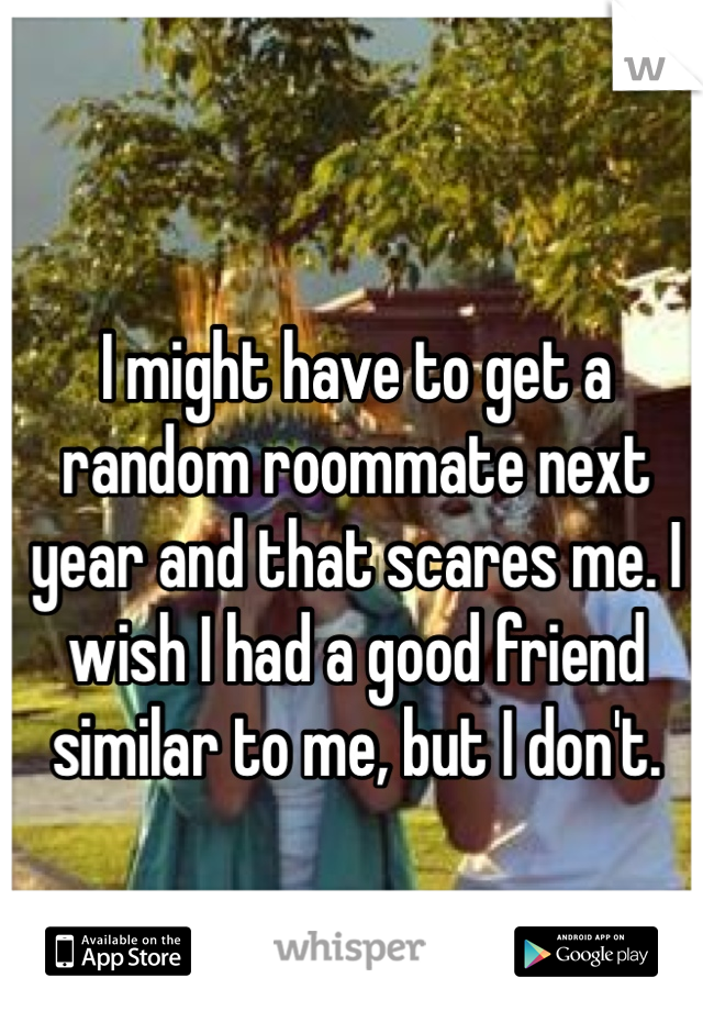 I might have to get a random roommate next year and that scares me. I wish I had a good friend similar to me, but I don't.