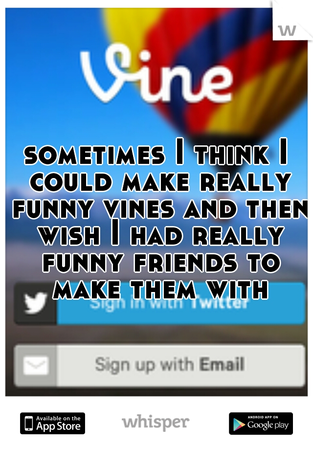 sometimes I think I could make really funny vines and then wish I had really funny friends to make them with