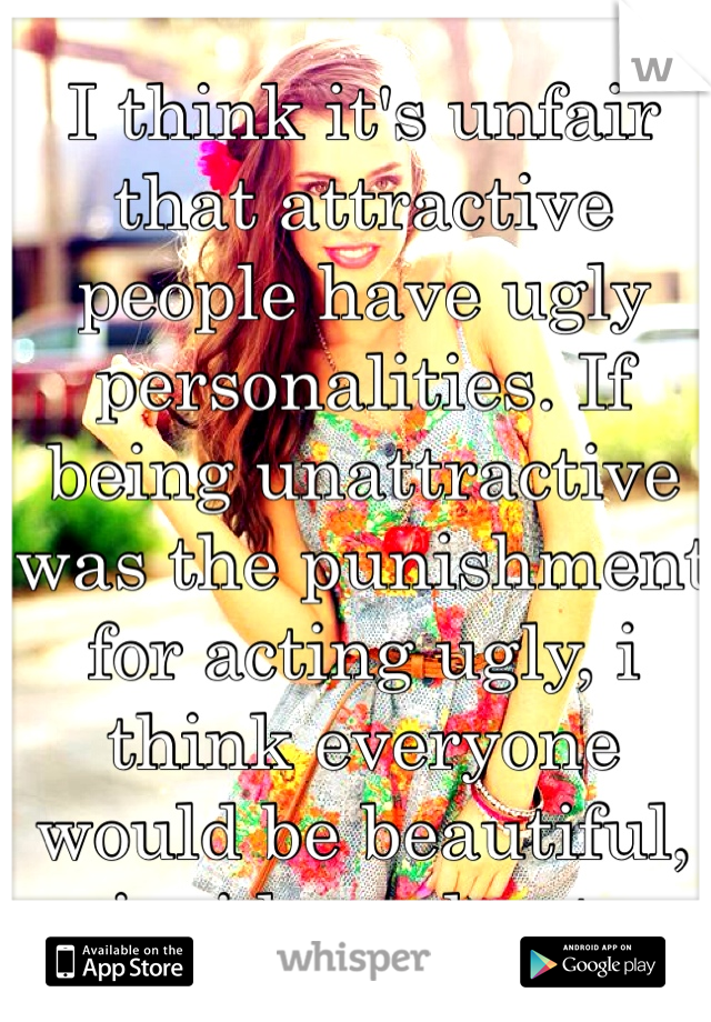 I think it's unfair that attractive people have ugly personalities. If being unattractive was the punishment for acting ugly, i think everyone would be beautiful, inside and out.