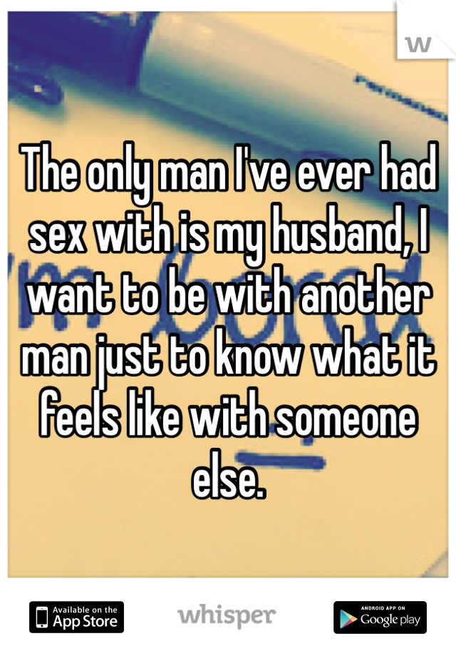 The only man I've ever had sex with is my husband, I want to be with another man just to know what it feels like with someone else.