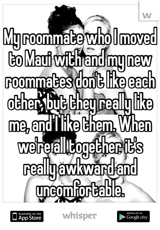 My roommate who I moved to Maui with and my new roommates don't like each other, but they really like me, and I like them. When we're all together it's really awkward and uncomfortable. 