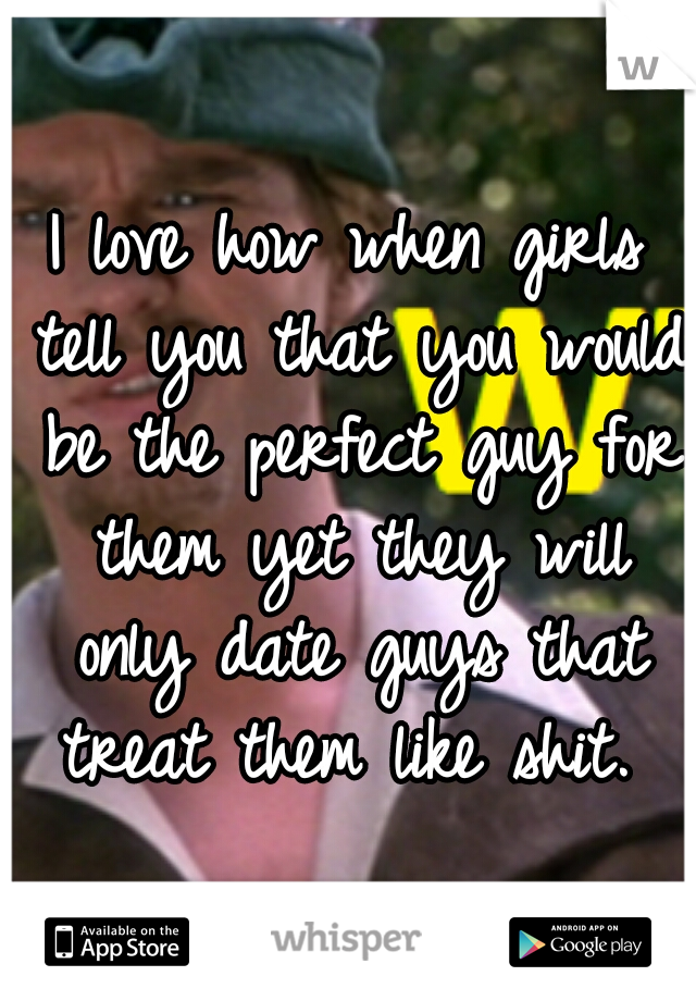 I love how when girls tell you that you would be the perfect guy for them yet they will only date guys that treat them like shit.
