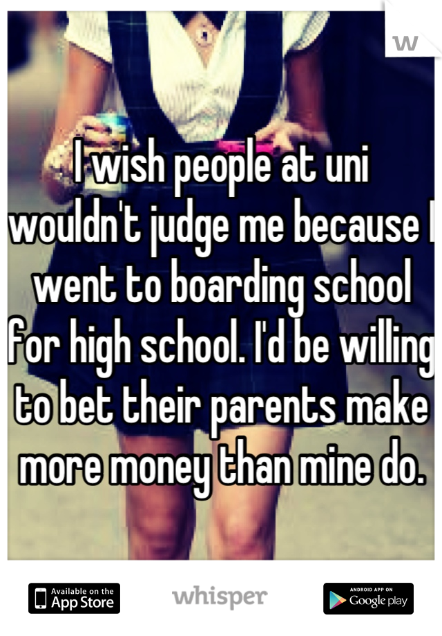 I wish people at uni wouldn't judge me because I went to boarding school for high school. I'd be willing to bet their parents make more money than mine do.