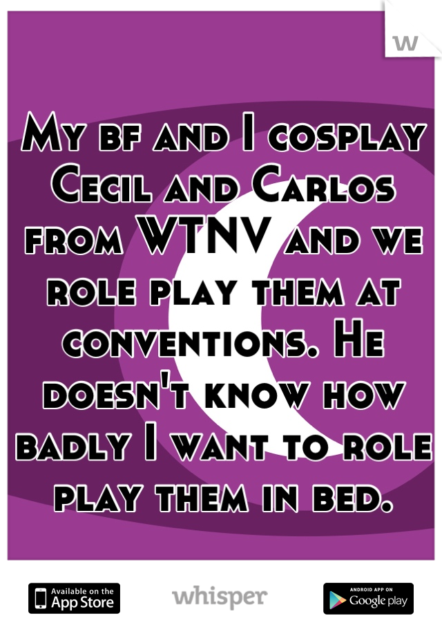 My bf and I cosplay Cecil and Carlos from WTNV and we role play them at conventions. He doesn't know how badly I want to role play them in bed.