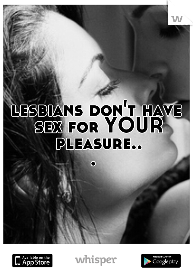 lesbians don't have sex for YOUR pleasure... 