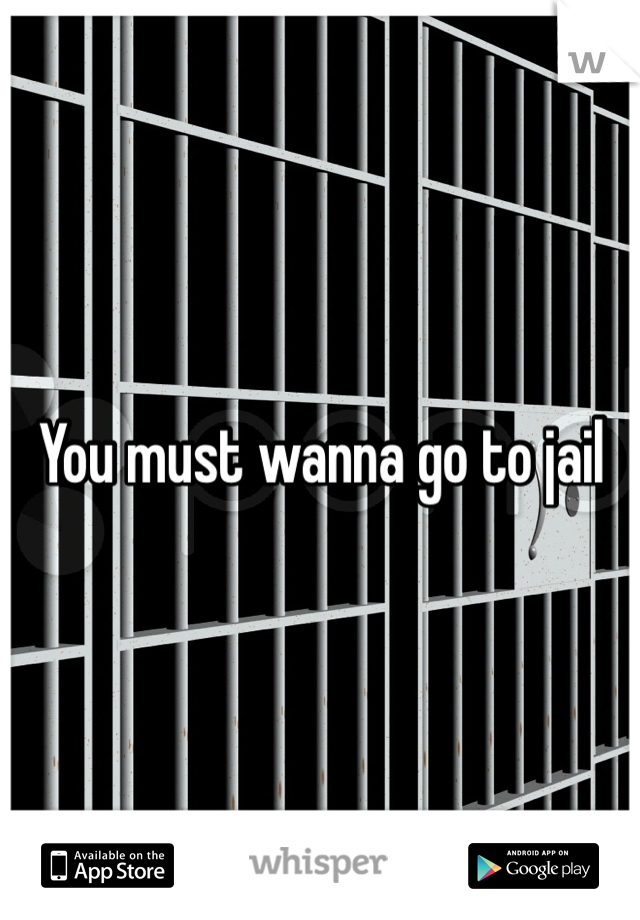 You must wanna go to jail 