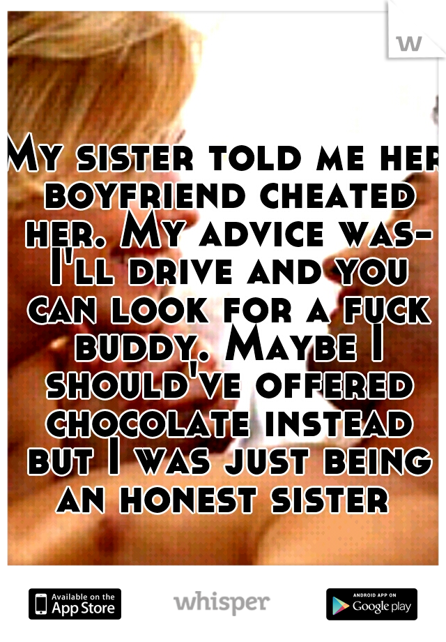 My sister told me her boyfriend cheated her. My advice was- I'll drive and you can look for a fuck buddy. Maybe I should've offered chocolate instead but I was just being an honest sister 