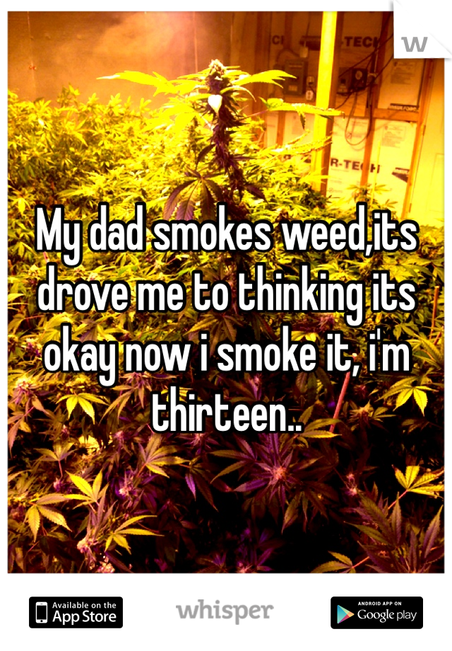 My dad smokes weed,its drove me to thinking its okay now i smoke it, i'm thirteen..