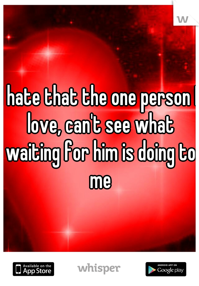 I hate that the one person I love, can't see what waiting for him is doing to me