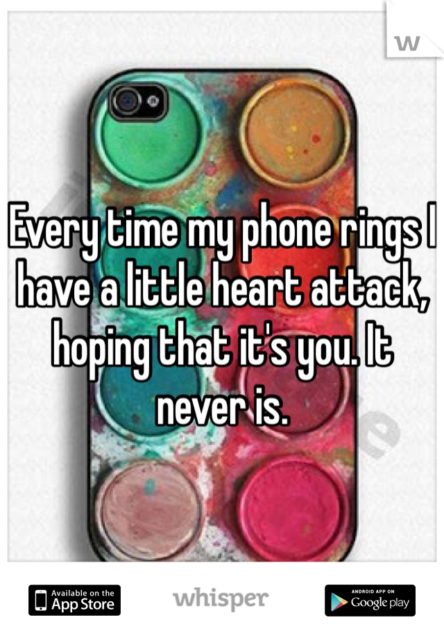 Every time my phone rings I have a little heart attack, hoping that it's you. It never is. 