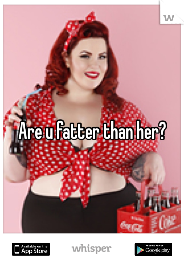 Are u fatter than her?