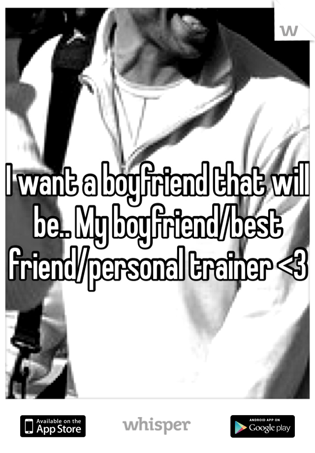 I want a boyfriend that will be.. My boyfriend/best friend/personal trainer <3