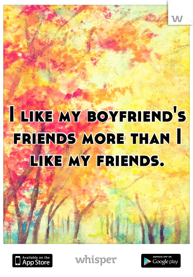 I like my boyfriend's friends more than I like my friends.