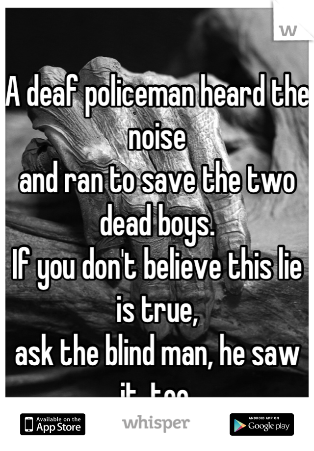
A deaf policeman heard the noise 
and ran to save the two dead boys. 
If you don't believe this lie is true, 
ask the blind man, he saw it, too.
