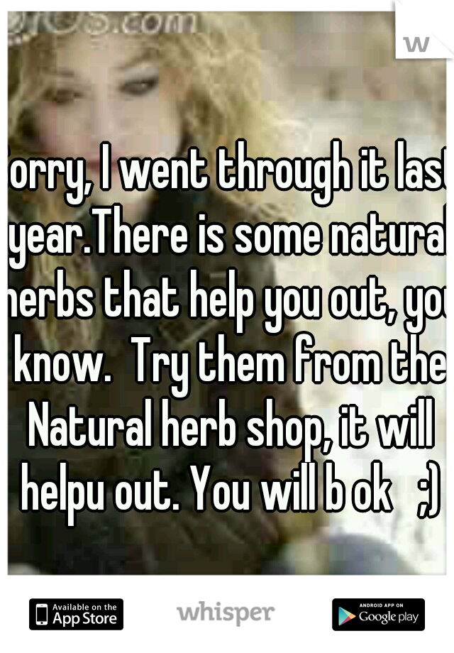 Sorry, I went through it last year.There is some natural herbs that help you out, you know.  Try them from the Natural herb shop, it will helpu out. You will b ok   ;)