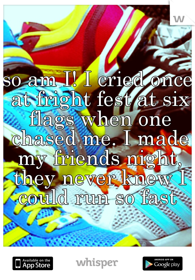 so am I! I cried once at fright fest at six flags when one chased me. I made my friends night, they never knew I could run so fast 