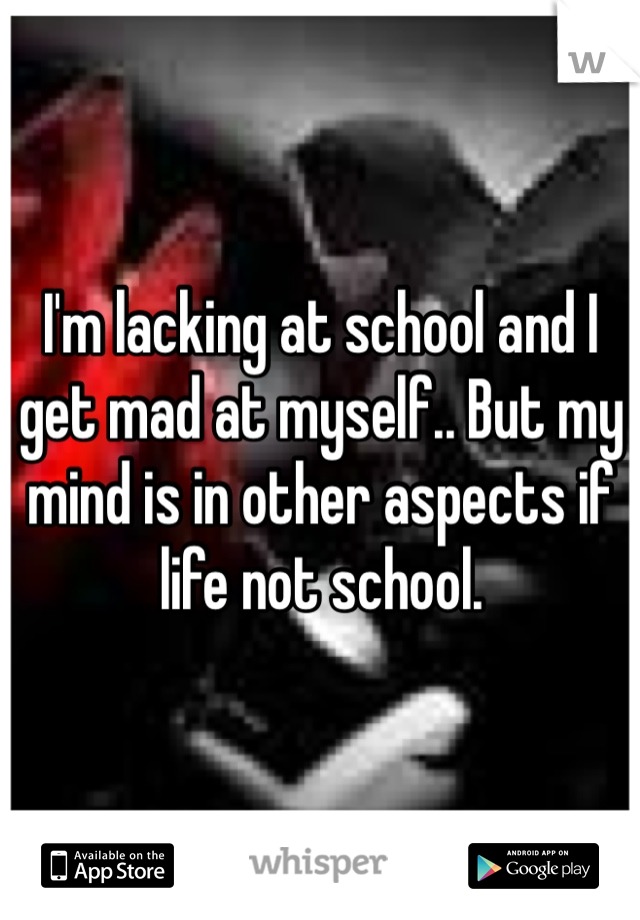 I'm lacking at school and I get mad at myself.. But my mind is in other aspects if life not school.