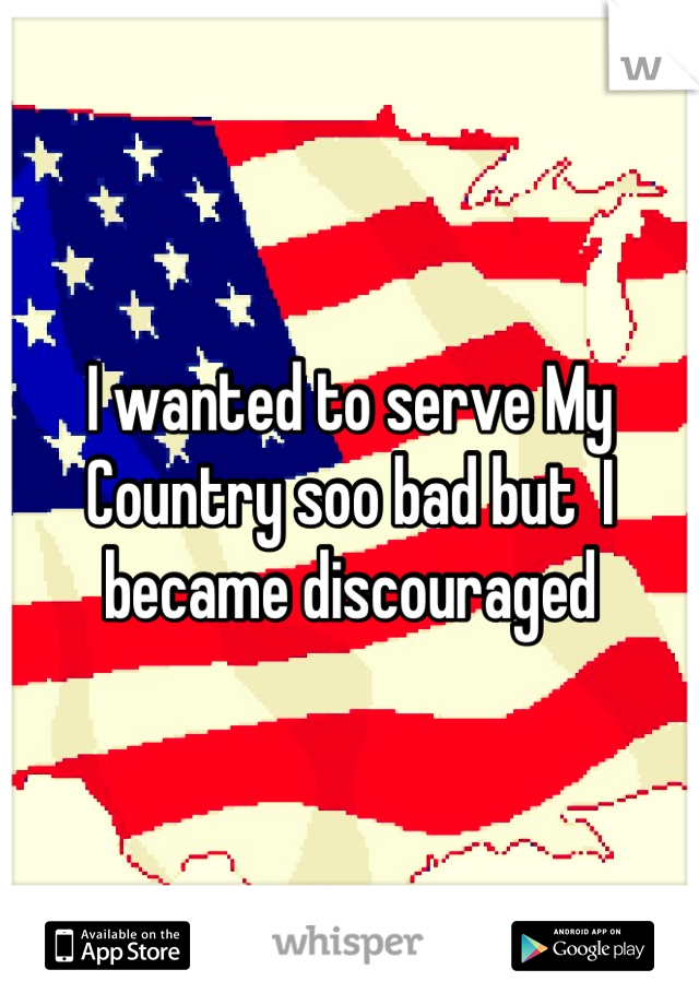 I wanted to serve My Country soo bad but  I became discouraged