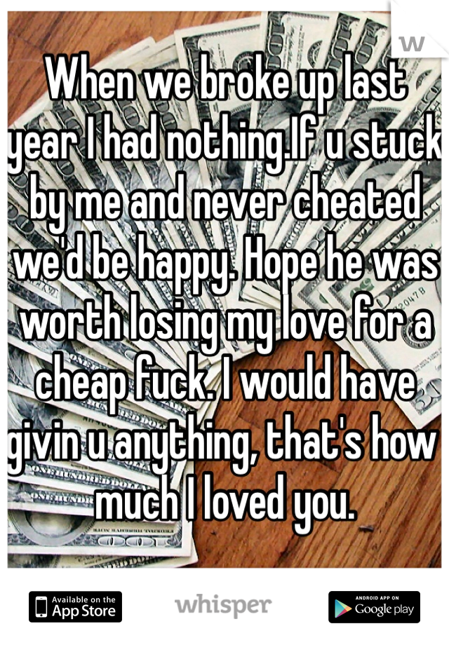 When we broke up last year I had nothing.If u stuck by me and never cheated we'd be happy. Hope he was worth losing my love for a cheap fuck. I would have givin u anything, that's how much I loved you.