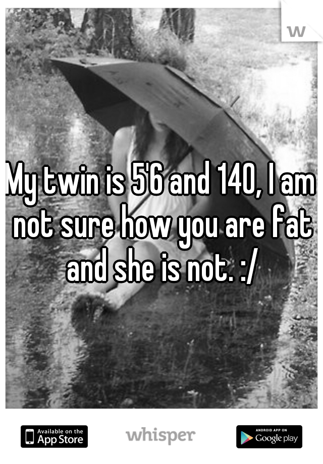 My twin is 5'6 and 140, I am not sure how you are fat and she is not. :/