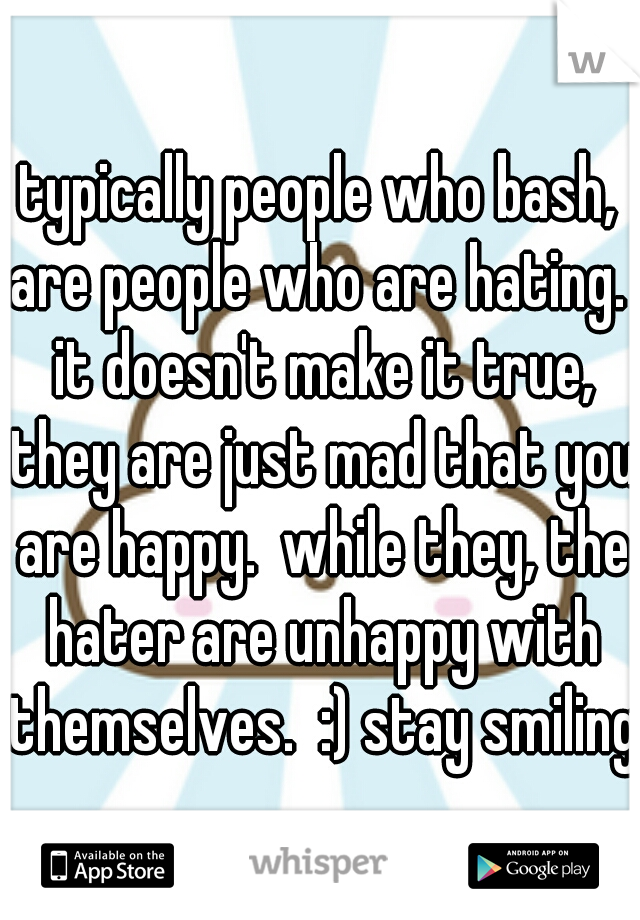 typically people who bash, are people who are hating.  it doesn't make it true, they are just mad that you are happy.  while they, the hater are unhappy with themselves.  :) stay smiling